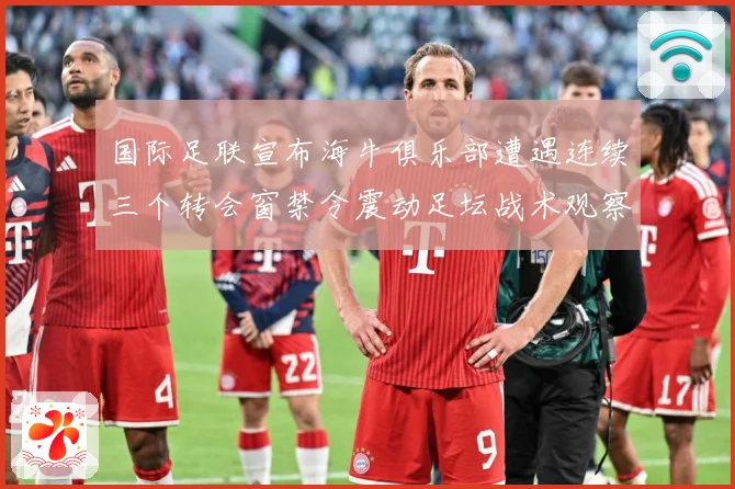 国际足联宣布海牛俱乐部遭遇连续三个转会窗禁令震动足坛战术观察