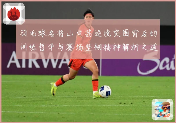 羽毛球名将山口茜逆境突围背后的训练哲学与赛场坚韧精神解析之道解析