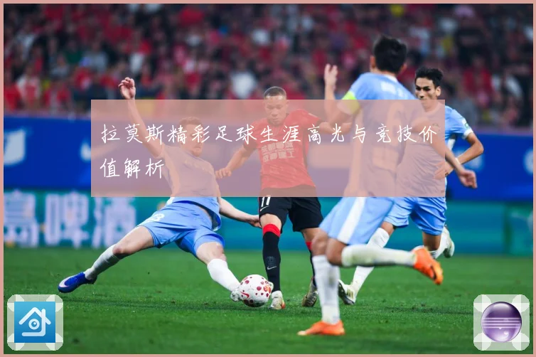 拉莫斯精彩足球生涯高光与竞技价值解析