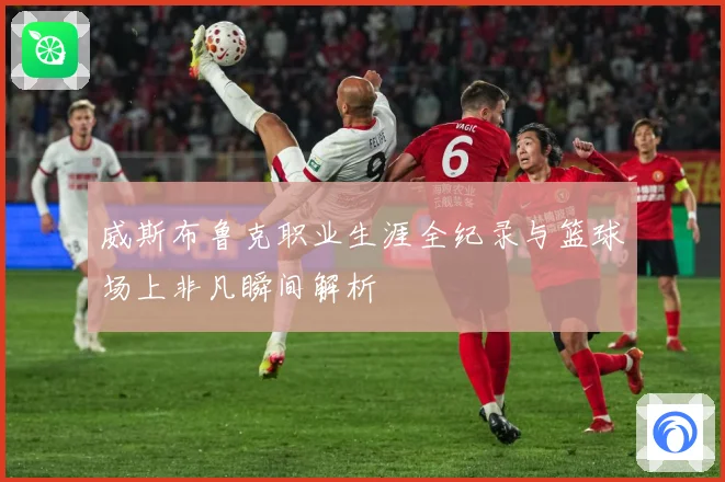 威斯布鲁克职业生涯全纪录与篮球场上非凡瞬间解析