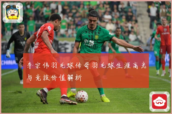 李宗伟羽毛球传奇羽毛球生涯高光与竞技价值解析