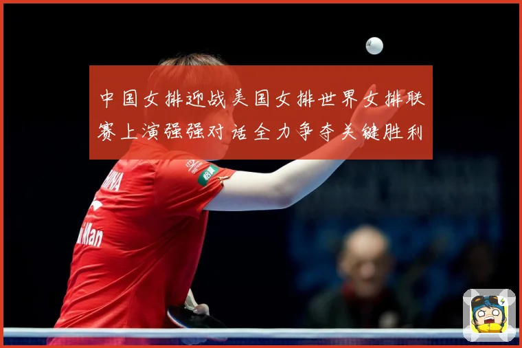 中国女排迎战美国女排世界女排联赛上演强强对话全力争夺关键胜利荣耀之战