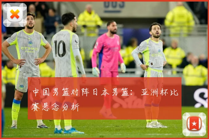 中国男篮对阵日本男篮：亚洲杯比赛悬念分析