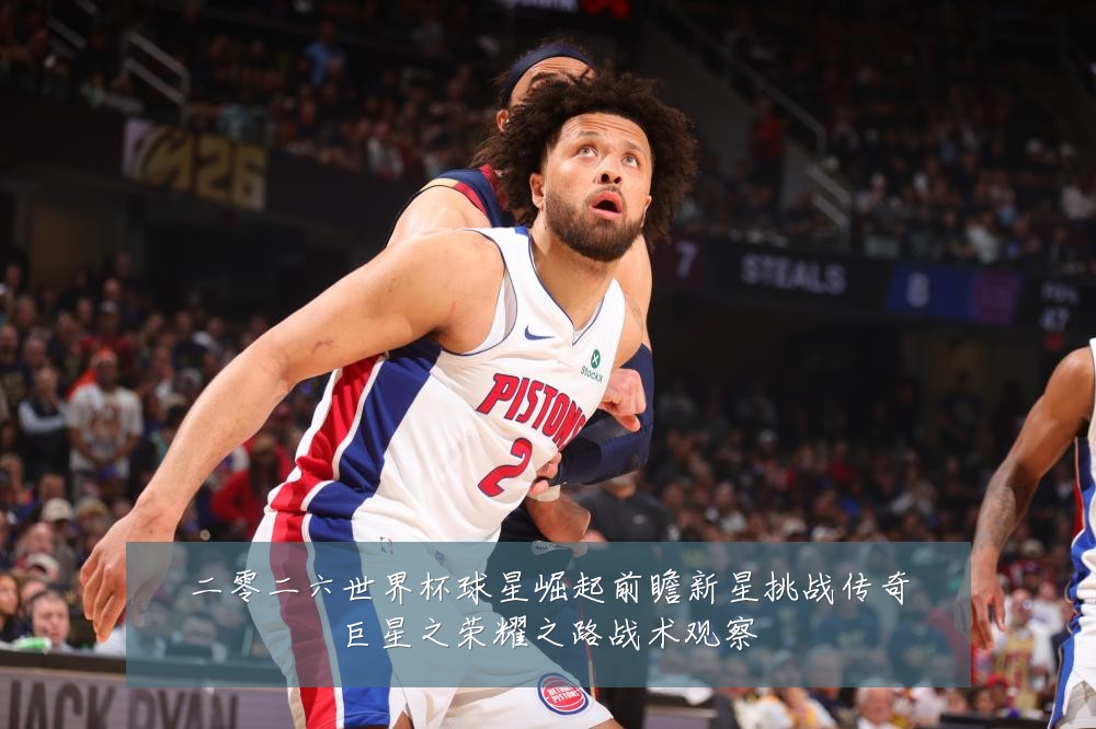 二零二六世界杯球星崛起前瞻新星挑战传奇巨星之荣耀之路战术观察